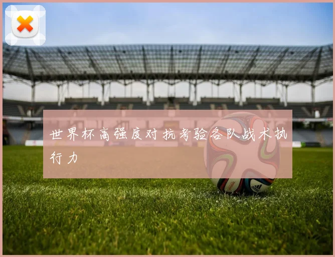 世界杯高强度对抗考验各队战术执行力
