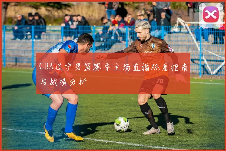 CBA辽宁男篮赛季主场直播观看指南与战绩分析