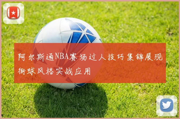 阿尔斯通NBA赛场过人技巧集锦展现街球风格实战应用