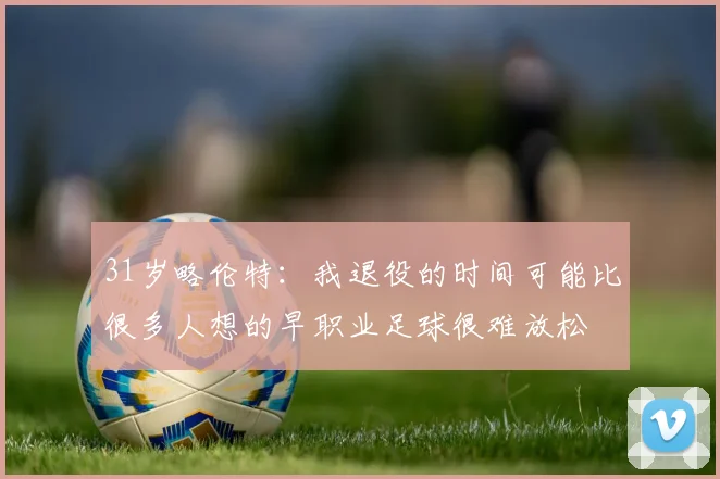 31岁略伦特:我退役的时间可能比很多人想的早职业足球很难放松