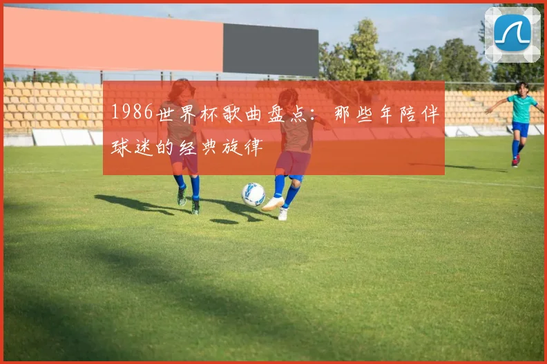 1986世界杯歌曲盘点:那些年陪伴球迷的经典旋律