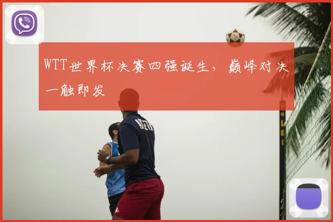 WTT世界杯决赛四强诞生,巅峰对决一触即发