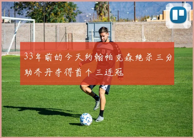 33年前的今天约翰帕克森绝杀三分助乔丹夺得首个三连冠