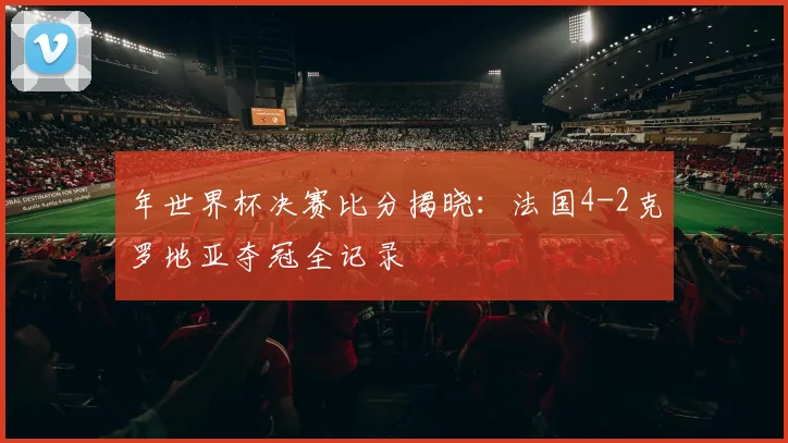 年世界杯决赛比分揭晓:法国4-2克罗地亚夺冠全记录
