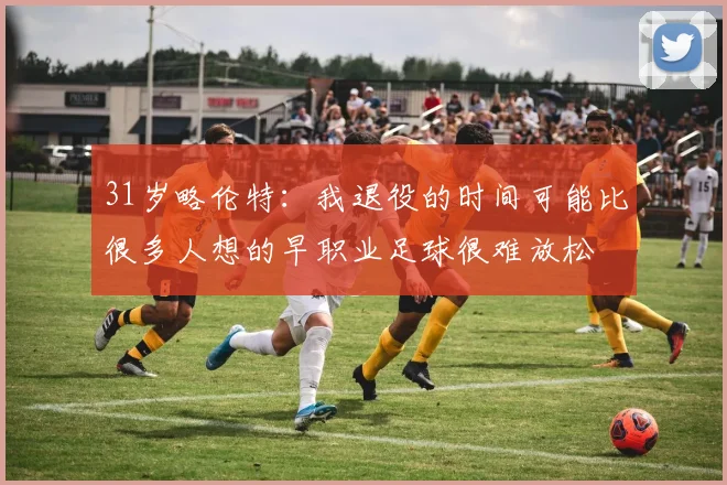 31岁略伦特:我退役的时间可能比很多人想的早职业足球很难放松