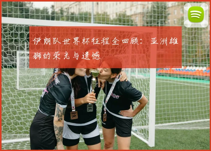 伊朗队世界杯征程全回顾:亚洲雄狮的荣光与遗憾