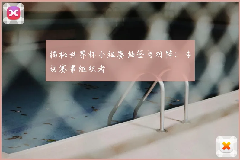 揭秘世界杯小组赛抽签与对阵:专访赛事组织者