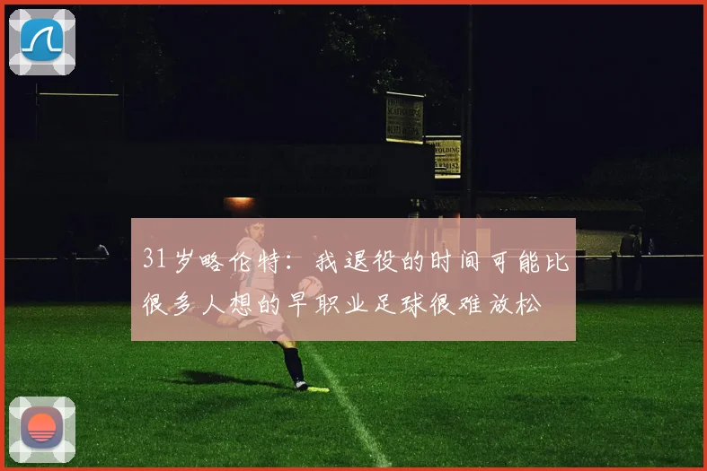 31岁略伦特：我退役的时间可能比很多人想的早职业足球很难放松