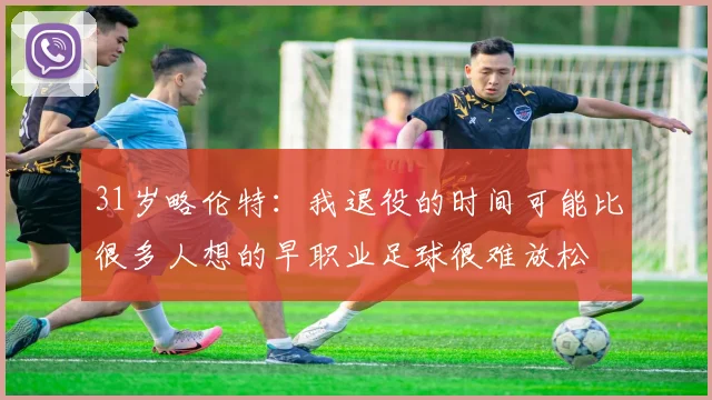 31岁略伦特:我退役的时间可能比很多人想的早职业足球很难放松