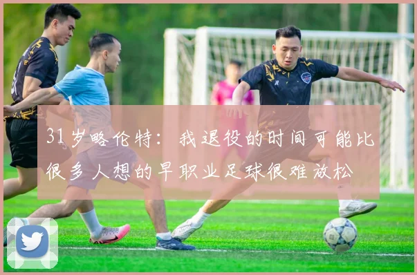 31岁略伦特:我退役的时间可能比很多人想的早职业足球很难放松