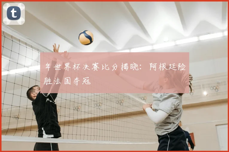 年世界杯决赛比分揭晓:阿根廷险胜法国夺冠