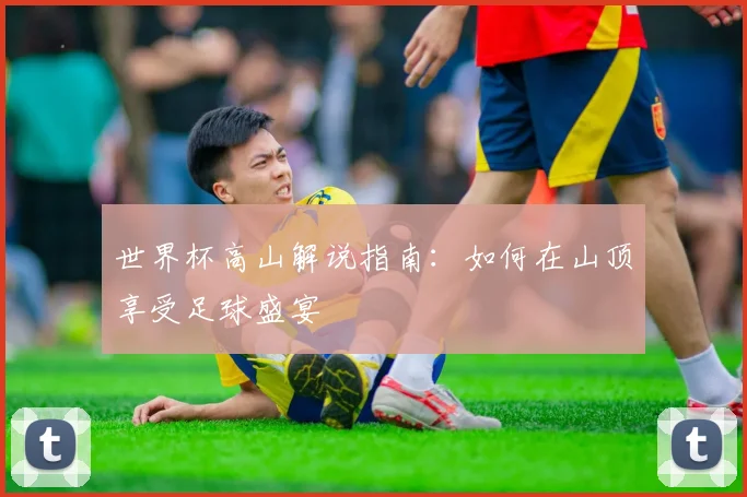 世界杯高山解说指南:如何在山顶享受足球盛宴
