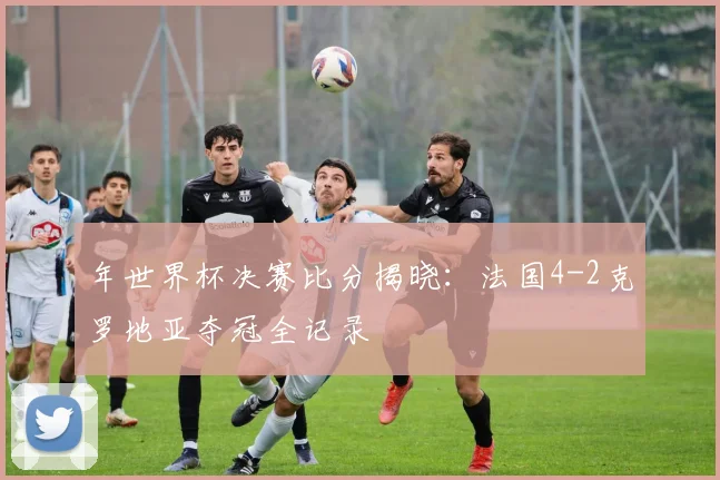年世界杯决赛比分揭晓:法国4-2克罗地亚夺冠全记录