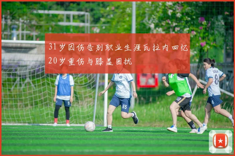 31岁因伤告别职业生涯瓦拉内回忆20岁重伤与膝盖困扰