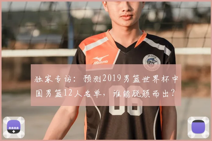 独家专访:预测2019男篮世界杯中国男篮12人名单,谁能脱颖而出?