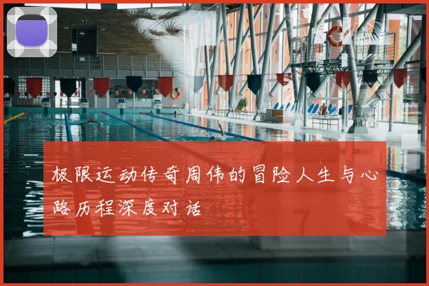 极限运动传奇周伟的冒险人生与心路历程深度对话