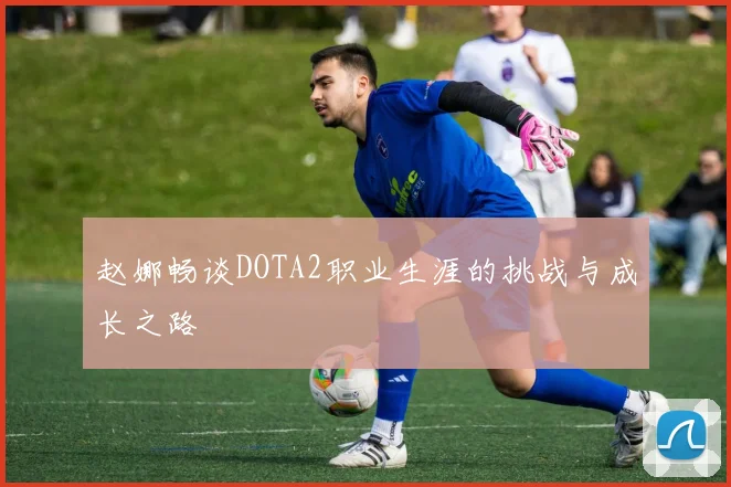 赵娜畅谈DOTA2职业生涯的挑战与成长之路