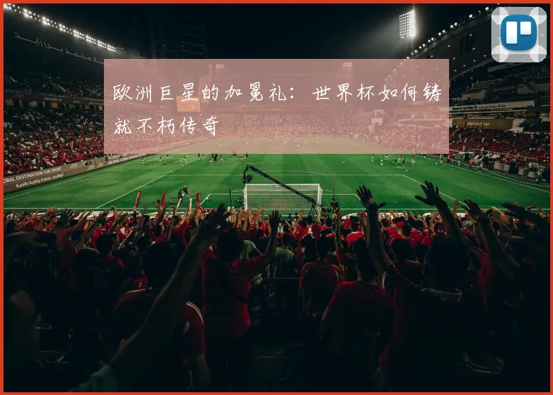 欧洲巨星的加冕礼：世界杯如何铸就不朽传奇