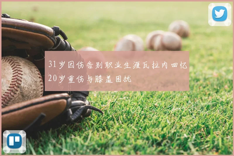 31岁因伤告别职业生涯瓦拉内回忆20岁重伤与膝盖困扰