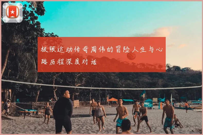 极限运动传奇周伟的冒险人生与心路历程深度对话