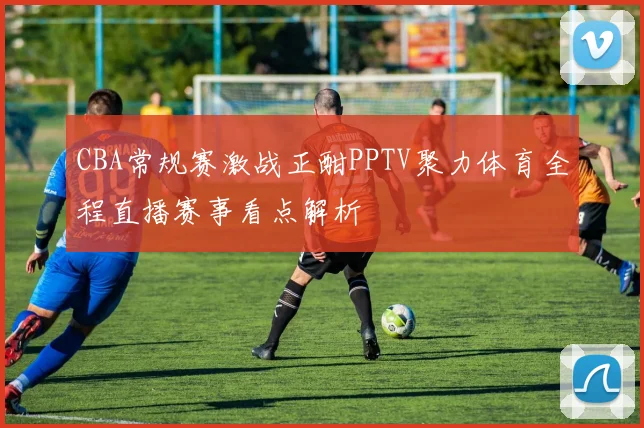 CBA常规赛激战正酣PPTV聚力体育全程直播赛事看点解析