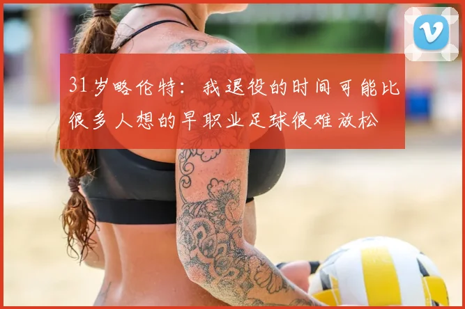 31岁略伦特:我退役的时间可能比很多人想的早职业足球很难放松
