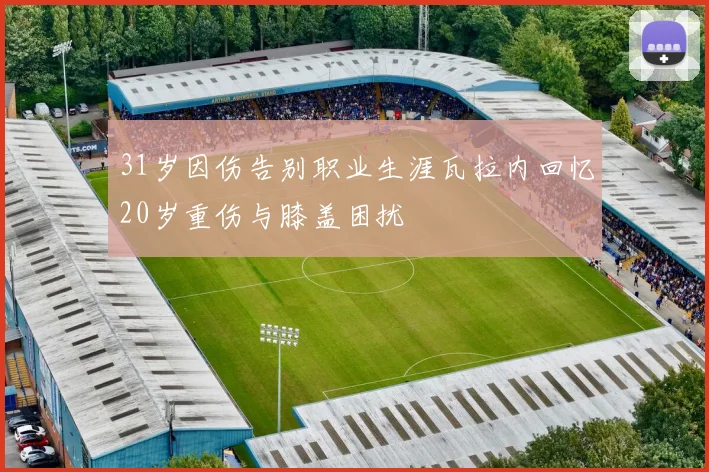 31岁因伤告别职业生涯瓦拉内回忆20岁重伤与膝盖困扰