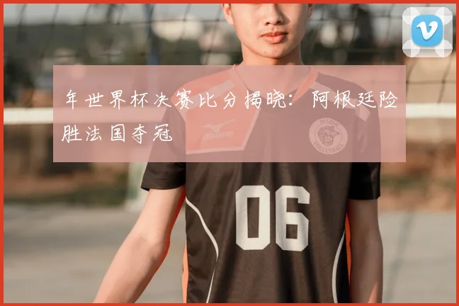 年世界杯决赛比分揭晓:阿根廷险胜法国夺冠