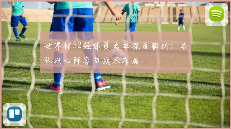世界杯32强球员名单深度解析:各队核心阵容与战术布局
