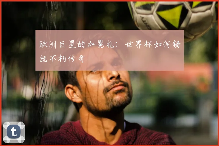 欧洲巨星的加冕礼:世界杯如何铸就不朽传奇