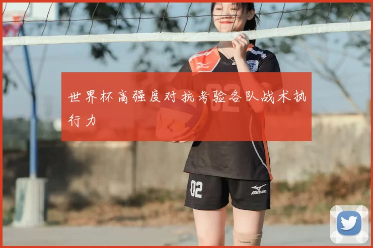 世界杯高强度对抗考验各队战术执行力