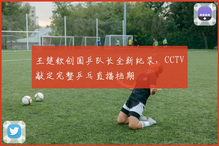 王楚钦创国乒队长全新纪录,CCTV敲定完整乒乓直播档期