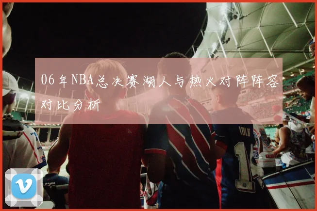 06年NBA总决赛湖人与热火对阵阵容对比分析