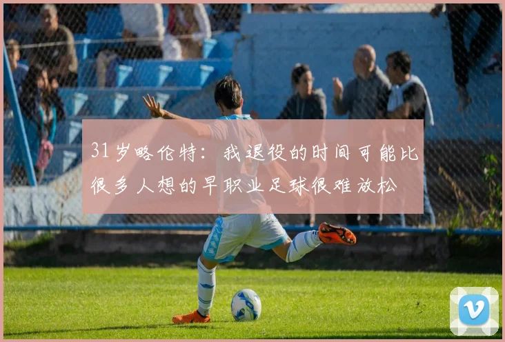 31岁略伦特:我退役的时间可能比很多人想的早职业足球很难放松