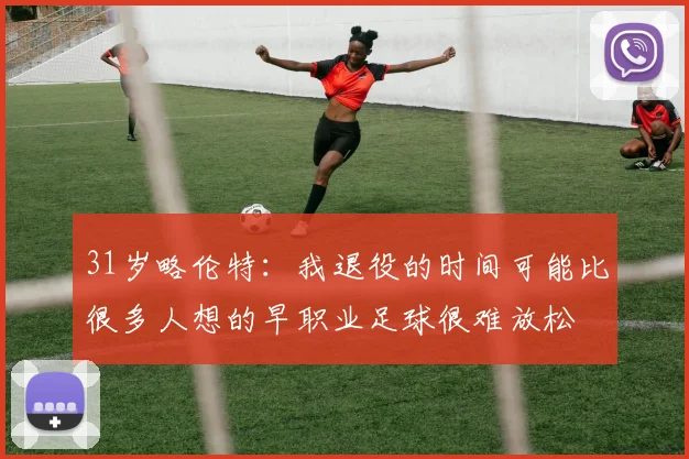 31岁略伦特：我退役的时间可能比很多人想的早职业足球很难放松