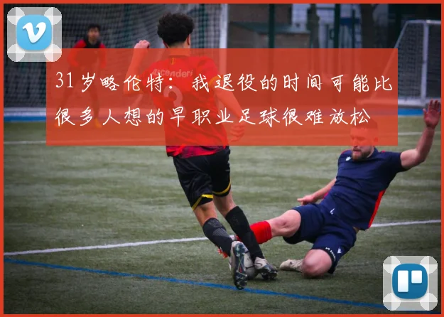 31岁略伦特：我退役的时间可能比很多人想的早职业足球很难放松