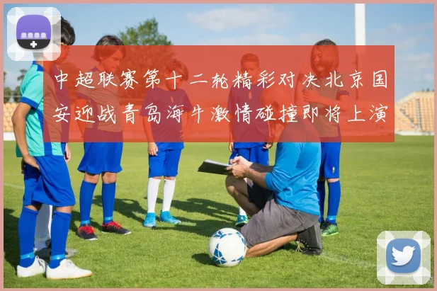 中超联赛第十二轮精彩对决北京国安迎战青岛海牛激情碰撞即将上演