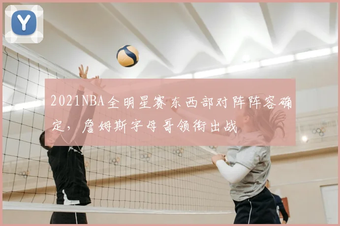 2021NBA全明星赛东西部对阵阵容确定，詹姆斯字母哥领衔出战