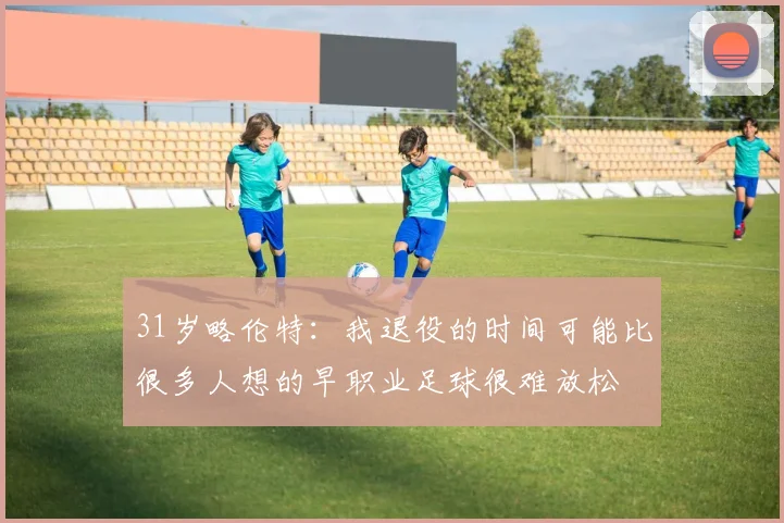 31岁略伦特:我退役的时间可能比很多人想的早职业足球很难放松