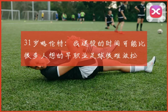 31岁略伦特:我退役的时间可能比很多人想的早职业足球很难放松