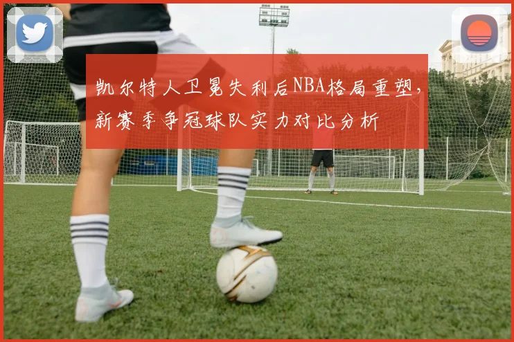 凯尔特人卫冕失利后NBA格局重塑，新赛季争冠球队实力对比分析