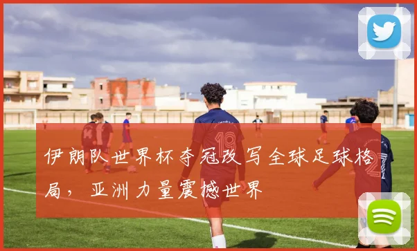 伊朗队世界杯夺冠改写全球足球格局，亚洲力量震撼世界