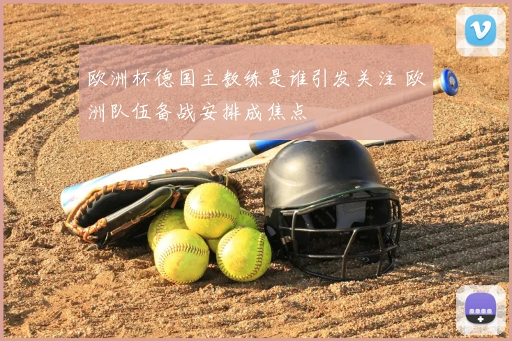 欧洲杯德国主教练是谁引发关注 欧洲队伍备战安排成焦点