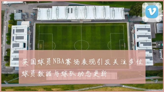 英国球员NBA赛场表现引发关注多位球员数据与球队动态更新