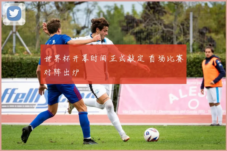 世界杯开幕时间正式敲定 首场比赛对阵出炉