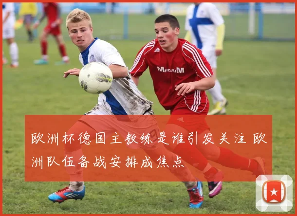 欧洲杯德国主教练是谁引发关注 欧洲队伍备战安排成焦点