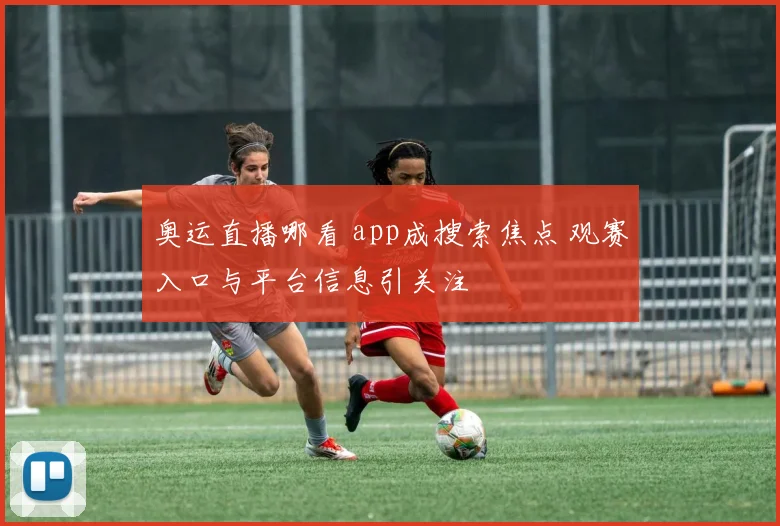 奥运直播哪看 app成搜索焦点 观赛入口与平台信息引关注
