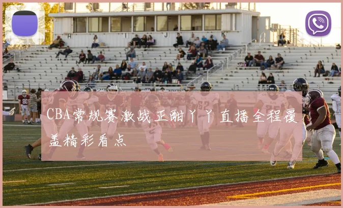CBA常规赛激战正酣丫丫直播全程覆盖精彩看点
