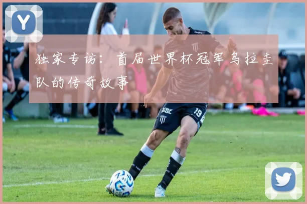 独家专访:首届世界杯冠军乌拉圭队的传奇故事