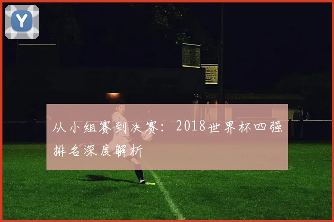 从小组赛到决赛:2018世界杯四强排名深度解析